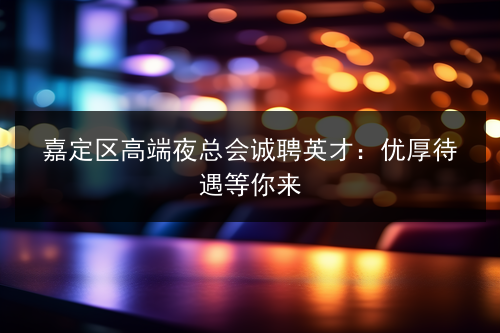 嘉定区高端夜总会诚聘英才：优厚待遇等你来